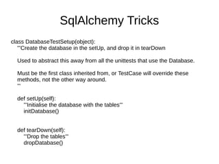SqlAlchemy Tricks
class DatabaseTestSetup(object):
   '''Create the database in the setUp, and drop it in tearDown

  Used to abstract this away from all the unittests that use the Database.

  Must be the first class inherited from, or TestCase will override these
  methods, not the other way around.
  '''

  def setUp(self):
    '''Initialise the database with the tables'''
    initDatabase()


  def tearDown(self):
    '''Drop the tables'''
    dropDatabase()
 
