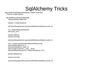 SqlAlchemy Tricks
class ModelTest(DatabaseTestSetup, unittest.TestCase):
   '''Test the model classes'''

  def testMeasuredValueTable(self):
    '''MeasuredValue table test'''

    session = model.Session()

    self.assertEqual(session.query(model.MeasuredValue).count(), 0)

    mv = model.MeasuredValue(5)
    self.assert_(mv)

    session.add(mv)
    session.commit()

    self.assertEqual(session.query(model.MeasuredValue).count(), 1)

    mv1 = session.query(model.MeasuredValue).one()
    self.assertEqual(mv1.id, 1)
    self.assertEqual(mv1.value, 5)
    #don't forget to test the __repr__ string
    self.assertEqual(repr(mv1), "<MeasuredValue(1, 5)>")

    session.delete(mv1)

    session.commit()

    self.assertEqual(session.query(model.MeasuredValue).count(), 0)
 