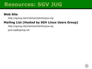 Resources: SGV JUG Web Site http://sgvlug.net/mailman/listinfo/java-sig Mailing List (Hosted by SGV Linux Users Group) http://sgvlug.net/mailman/listinfo/java-sig [email_address] 