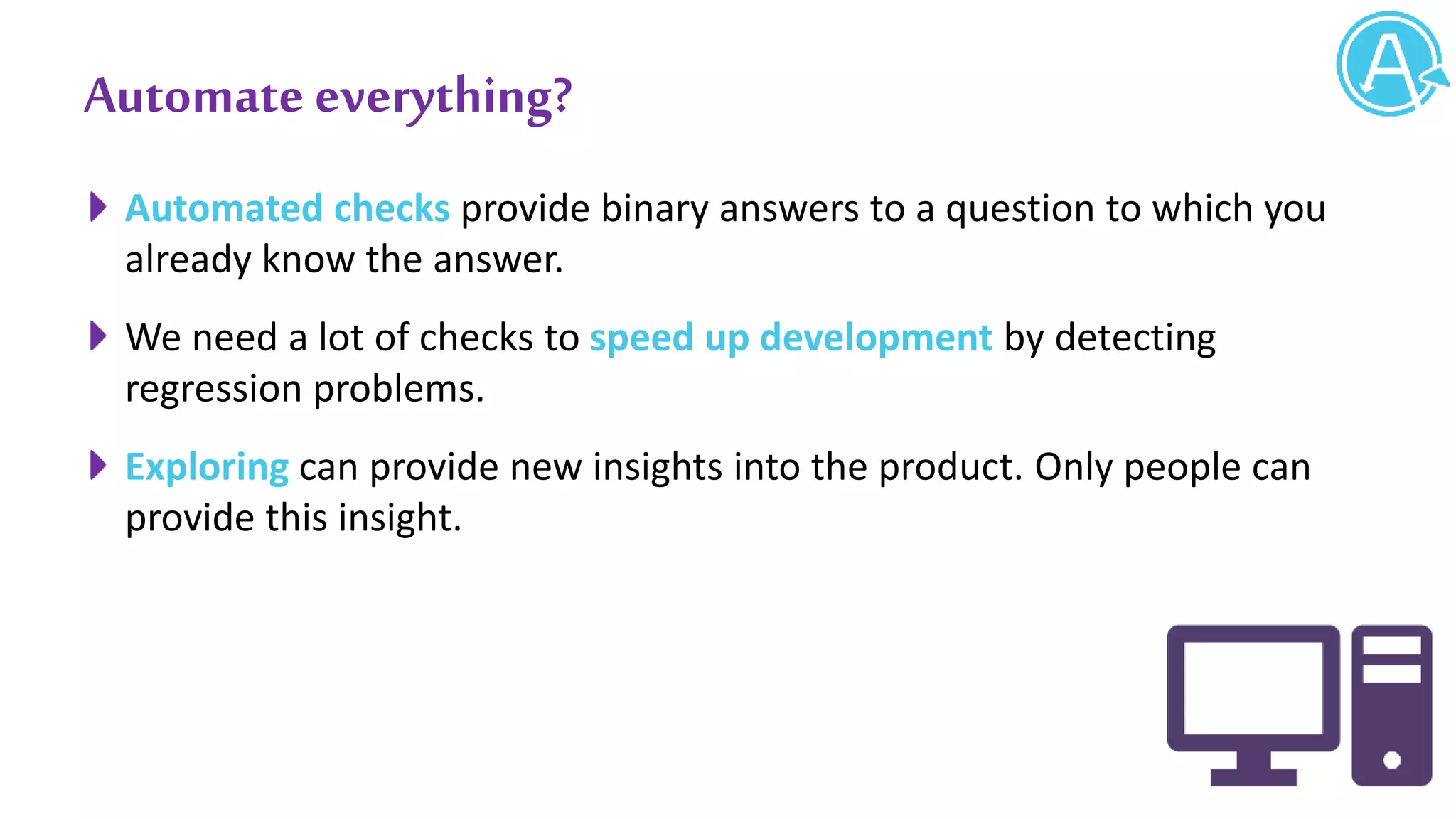 Automate everything?
Automated checks provide binary answers to a question to which you
already know the answer.
We need a lot of checks to speed up development by detecting
regression problems.
Exploring can provide new insights into the product. Only people can
provide this insight.
 