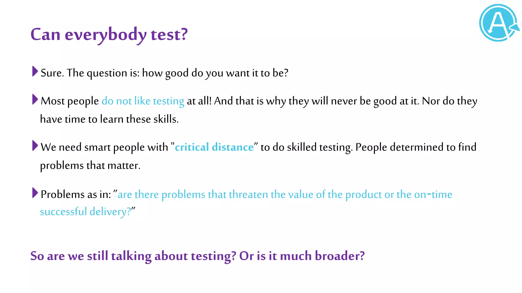 Can everybodytest?
Sure. The question is: how good do you want it to be?
Most people do not like testing at all!And that is why they will never be good at it. Nor do they
have time to learn these skills.
We need smart people with "critical distance” to do skilled testing. People determined to find
problems thatmatter.
Problems asin: ”are there problems thatthreaten the value of the product or the on‐time
successfuldelivery?”
So are we stilltalkingabout testing? Or is it muchbroader?
 