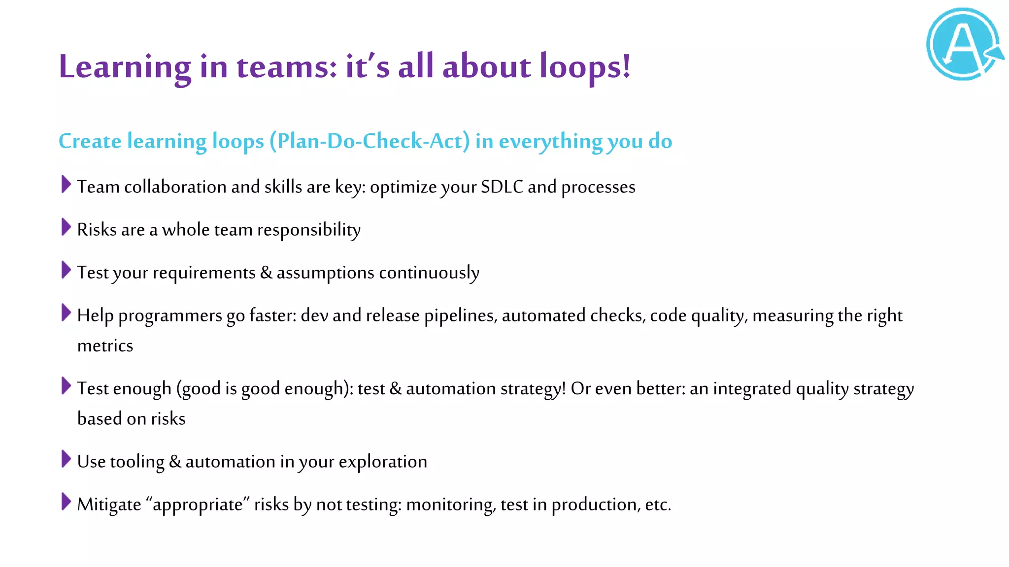 Learning in teams: it’s all about loops!
Create learning loops (Plan-Do-Check-Act) in everything you do
Team collaboration and skills are key: optimize your SDLC and processes
Risks are a whole team responsibility
Test your requirements & assumptions continuously
Help programmers go faster: devand release pipelines, automated checks, codequality, measuring the right
metrics
Test enough (good is good enough): test & automation strategy! Oreven better: an integrated quality strategy
based on risks
Use tooling & automation in your exploration
Mitigate “appropriate” risks by nottesting: monitoring, test in production, etc.
 