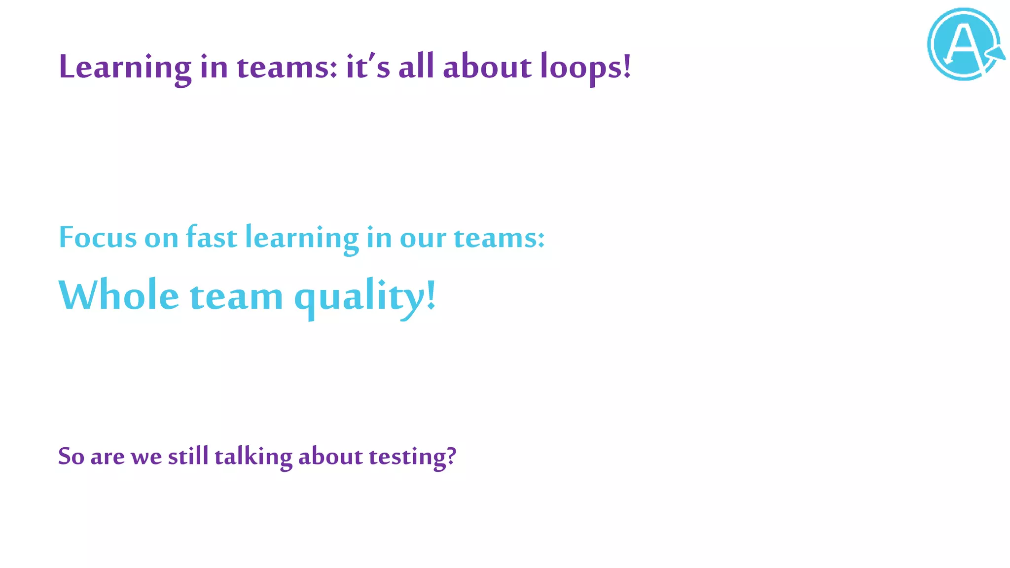 Learning in teams: it’s all about loops!
Focus onfast learning in ourteams:
Whole team quality!
So are westilltalkingabout testing?
 