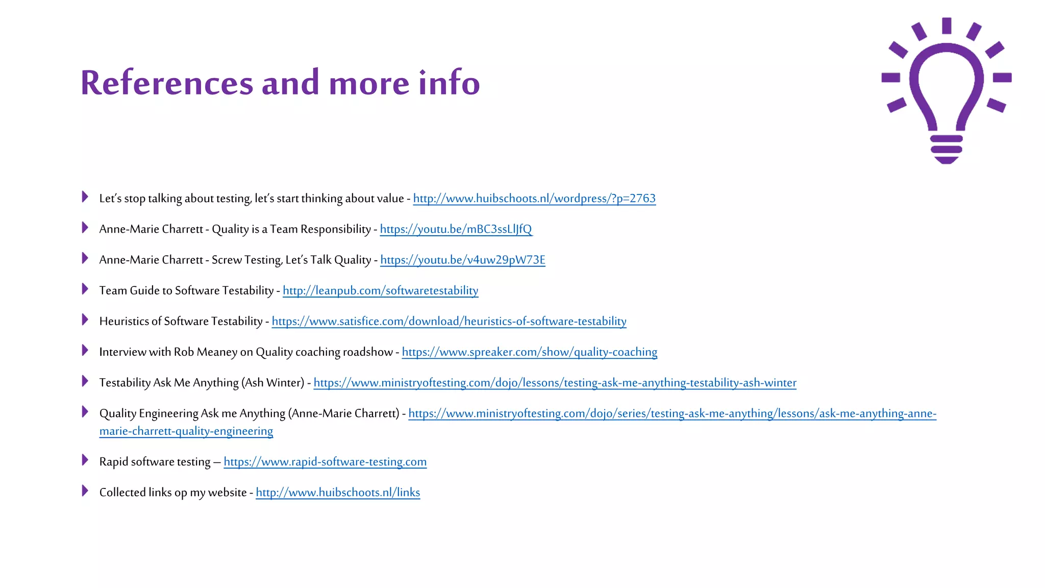 Referencesand more info
Let’s stoptalking abouttesting,let’sstartthinking aboutvalue - http://www.huibschoots.nl/wordpress/?p=2763
Anne-MarieCharrett- Quality isaTeam Responsibility- https://youtu.be/mBC3ssLlJfQ
Anne-MarieCharrett- ScrewTesting,Let’s Talk Quality - https://youtu.be/v4uw29pW73E
TeamGuide toSoftwareTestability- http://leanpub.com/softwaretestability
HeuristicsofSoftwareTestability - https://www.satisfice.com/download/heuristics-of-software-testability
InterviewwithRob MeaneyonQualitycoachingroadshow- https://www.spreaker.com/show/quality-coaching
TestabilityAsk Me Anything(Ash Winter) - https://www.ministryoftesting.com/dojo/lessons/testing-ask-me-anything-testability-ash-winter
QualityEngineeringAsk me Anything (Anne-MarieCharrett)- https://www.ministryoftesting.com/dojo/series/testing-ask-me-anything/lessons/ask-me-anything-anne-
marie-charrett-quality-engineering
Rapidsoftwaretesting–https://www.rapid-software-testing.com
Collectedlinks op mywebsite- http://www.huibschoots.nl/links
 