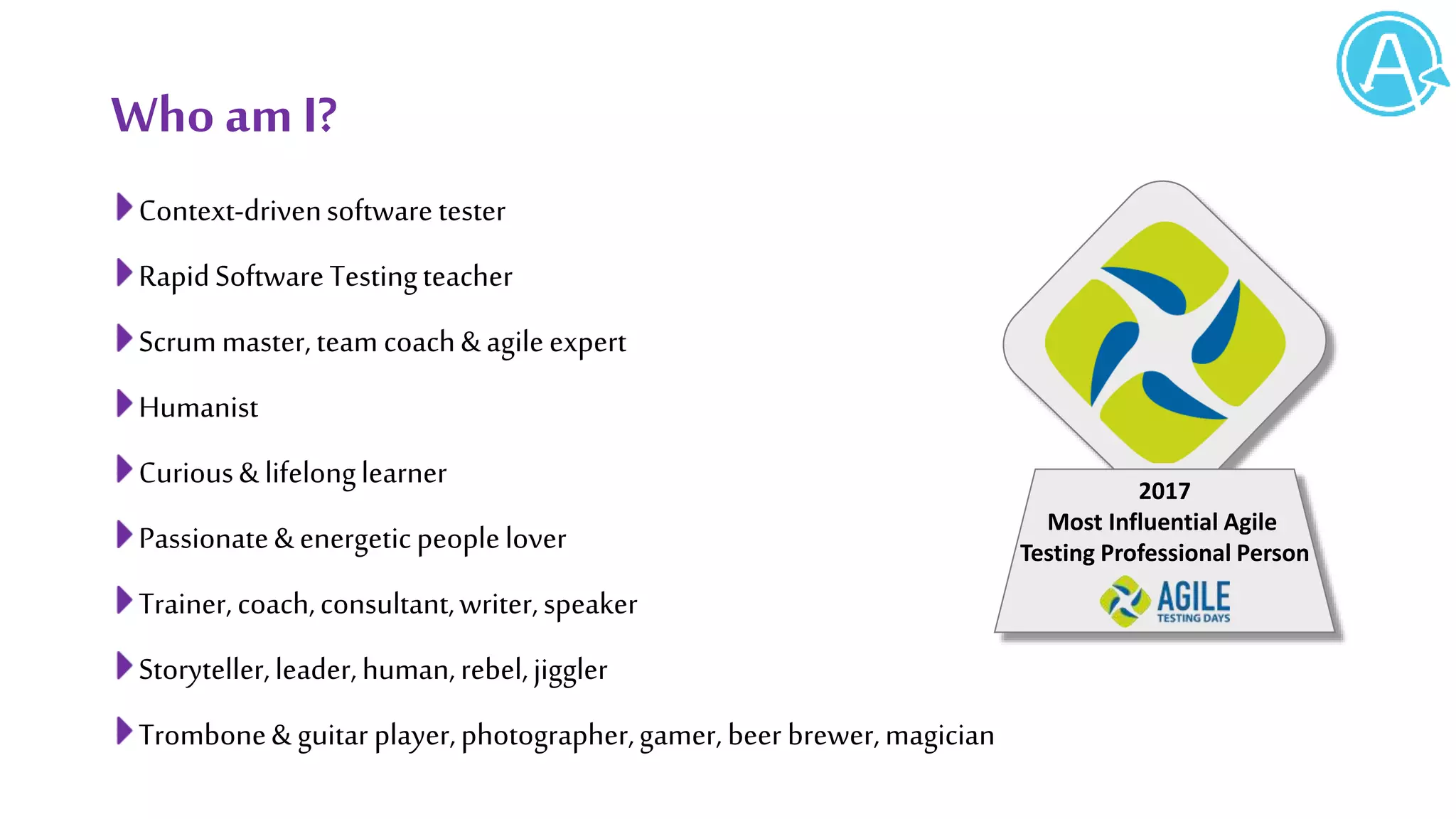 WhoamI?
Context-drivensoftwaretester
RapidSoftwareTestingteacher
Scrummaster,team coach&agileexpert
Humanist
Curious& lifelonglearner
Passionate&energeticpeoplelover
Trainer,coach,consultant,writer,speaker
Storyteller,leader,human,rebel,jiggler
Trombone& guitar player,photographer,gamer, beer brewer,magician
2017
Most Influential Agile
Testing Professional Person
 