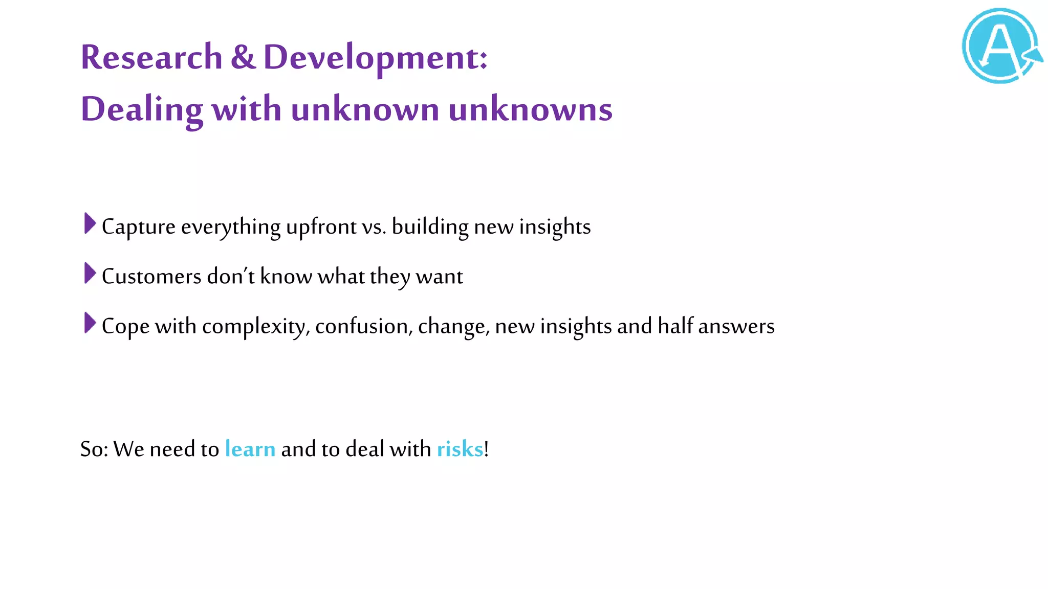 Research& Development:
Dealing with unknownunknowns
Capture everything upfront vs. building new insights
Customers don’t know what they want
Cope with complexity, confusion, change, new insights and halfanswers
So: We need to learn and to deal with risks!
 