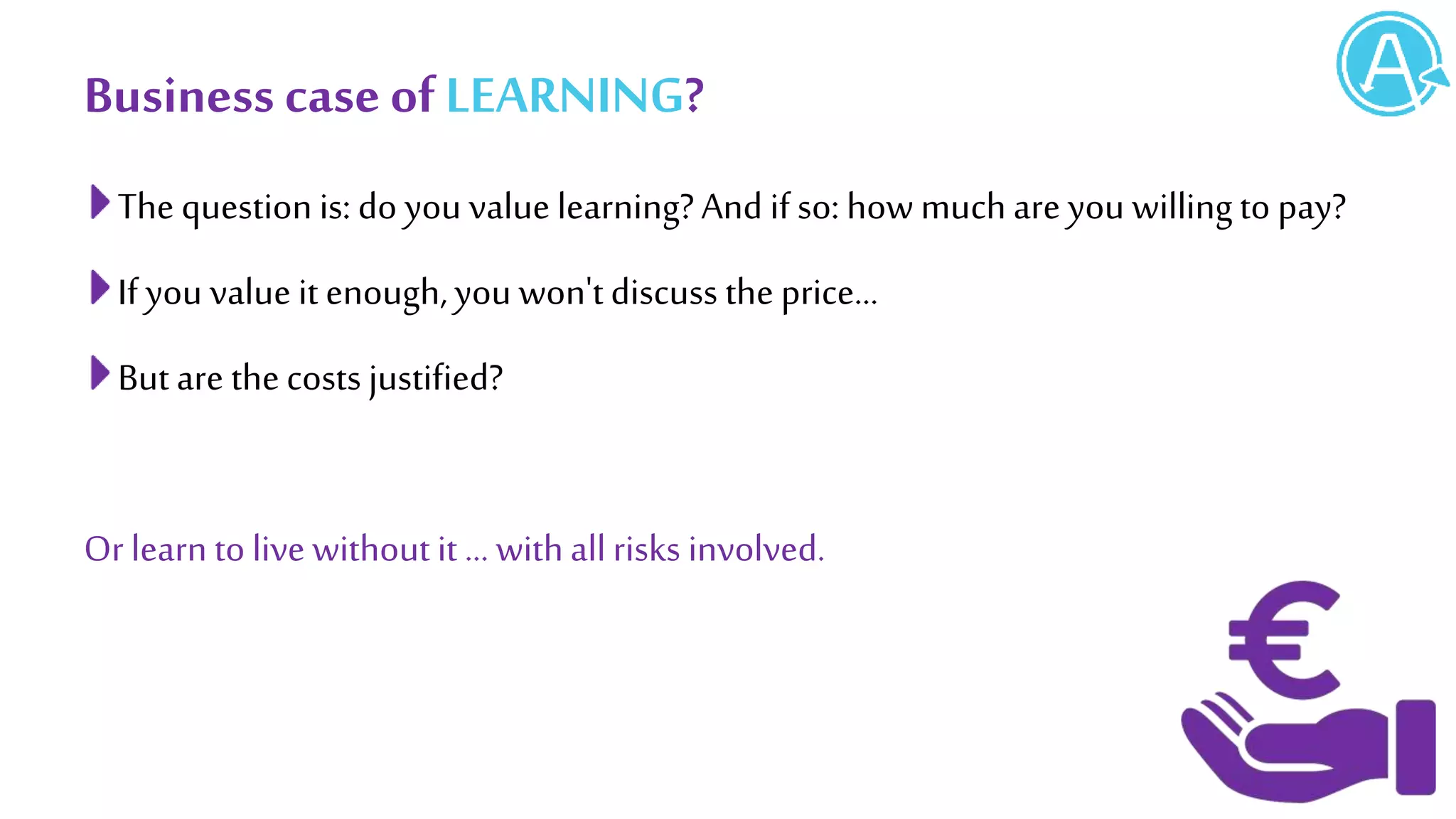 Business caseof LEARNING?
The question is: do you value learning?And if so: how much are you willingto pay?
If you value it enough,you won'tdiscuss the price...
But are thecosts justified?
Or learn to live withoutit … withallrisks involved.
 