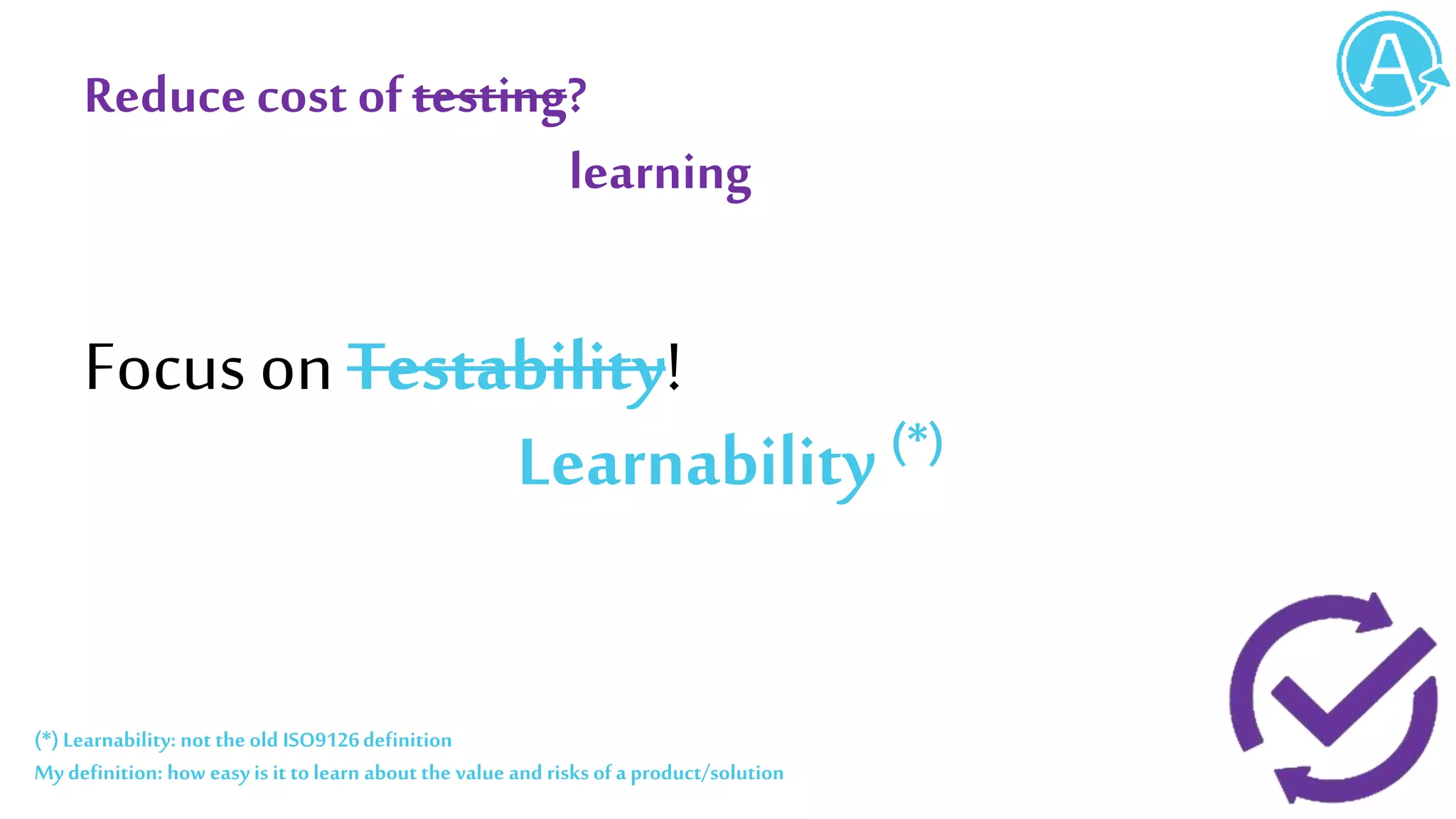 Reduce cost oftesting?
Focus on Testability!
Learnability (*)
learning
(*)Learnability: not the old ISO9126definition
My definition: how easy is it tolearn about the value and risks of a product/solution
 