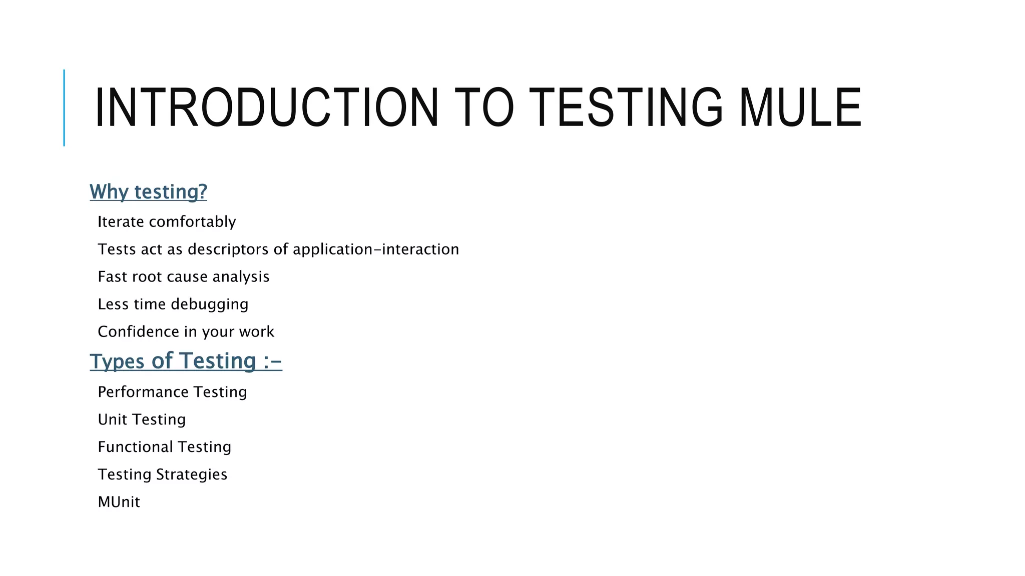 INTRODUCTION TO TESTING MULE
Why testing?
Iterate comfortably
Tests act as descriptors of application-interaction
Fast root cause analysis
Less time debugging
Confidence in your work
Types of Testing :-
Performance Testing
Unit Testing
Functional Testing
Testing Strategies
MUnit
 