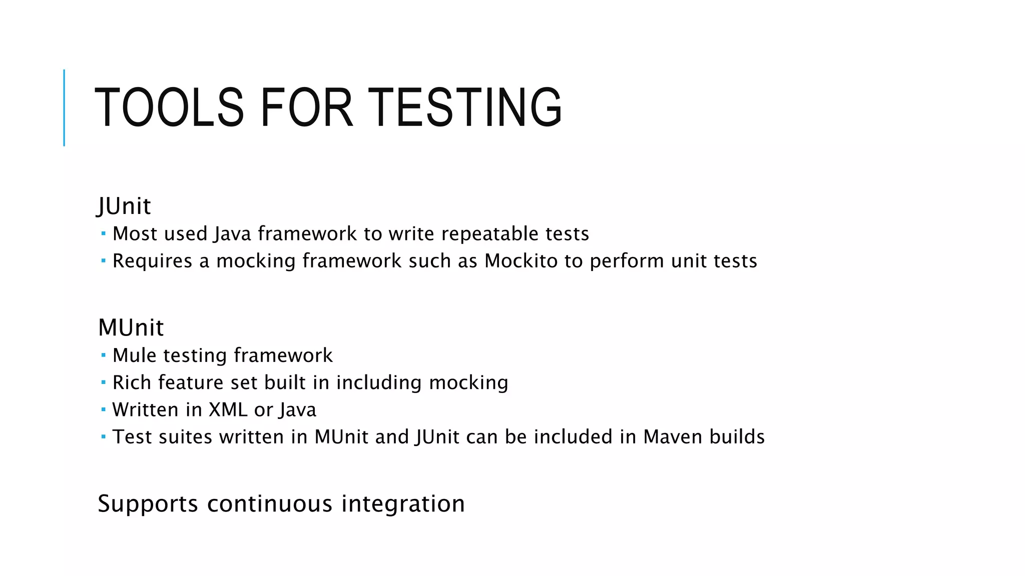 TOOLS FOR TESTING
JUnit
 Most used Java framework to write repeatable tests
 Requires a mocking framework such as Mockito to perform unit tests
MUnit
 Mule testing framework
 Rich feature set built in including mocking
 Written in XML or Java
 Test suites written in MUnit and JUnit can be included in Maven builds
Supports continuous integration
 