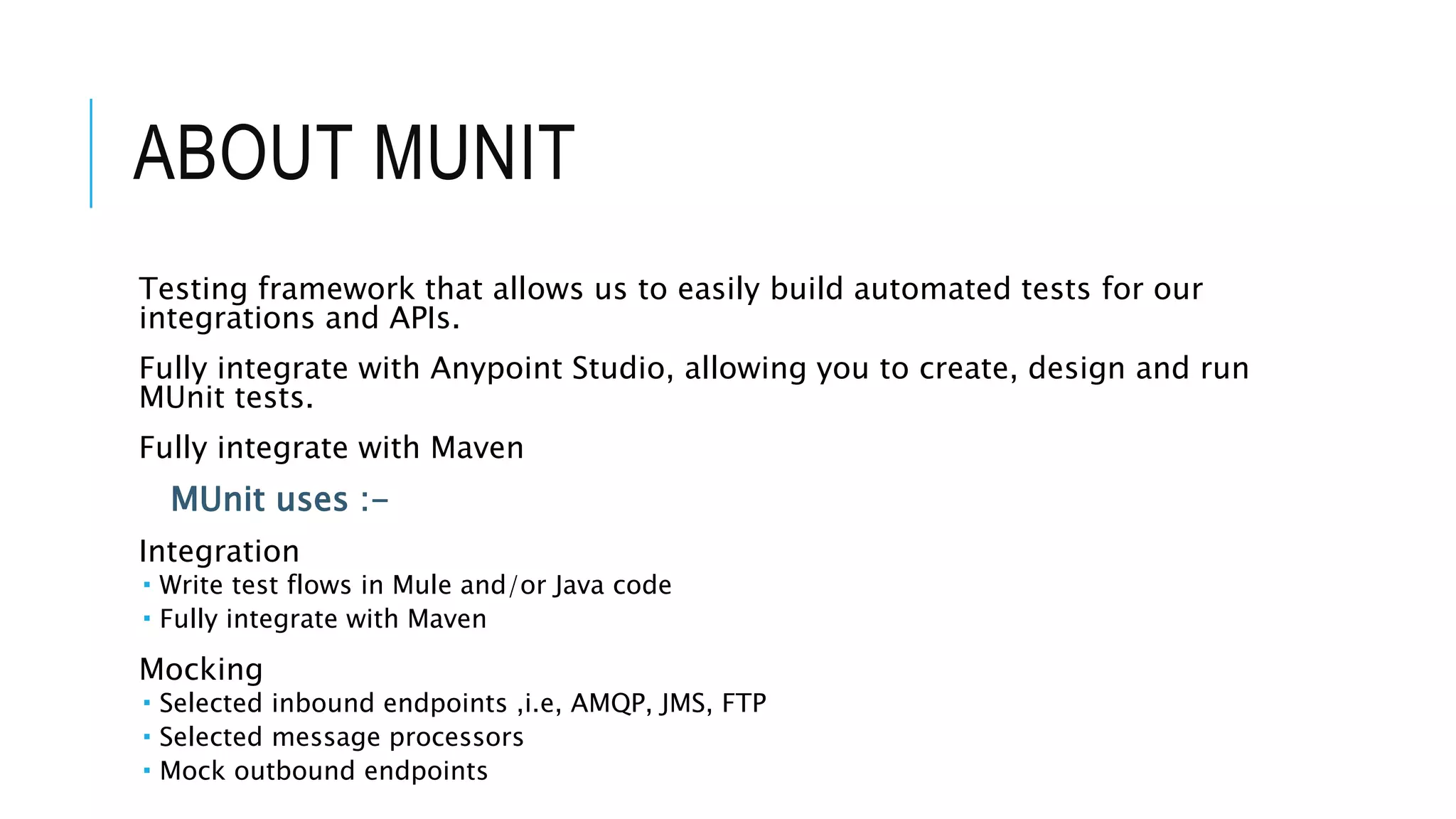 ABOUT MUNIT
Testing framework that allows us to easily build automated tests for our
integrations and APIs.
Fully integrate with Anypoint Studio, allowing you to create, design and run
MUnit tests.
Fully integrate with Maven
MUnit uses :-
Integration
 Write test flows in Mule and/or Java code
 Fully integrate with Maven
Mocking
 Selected inbound endpoints ,i.e, AMQP, JMS, FTP
 Selected message processors
 Mock outbound endpoints
 
