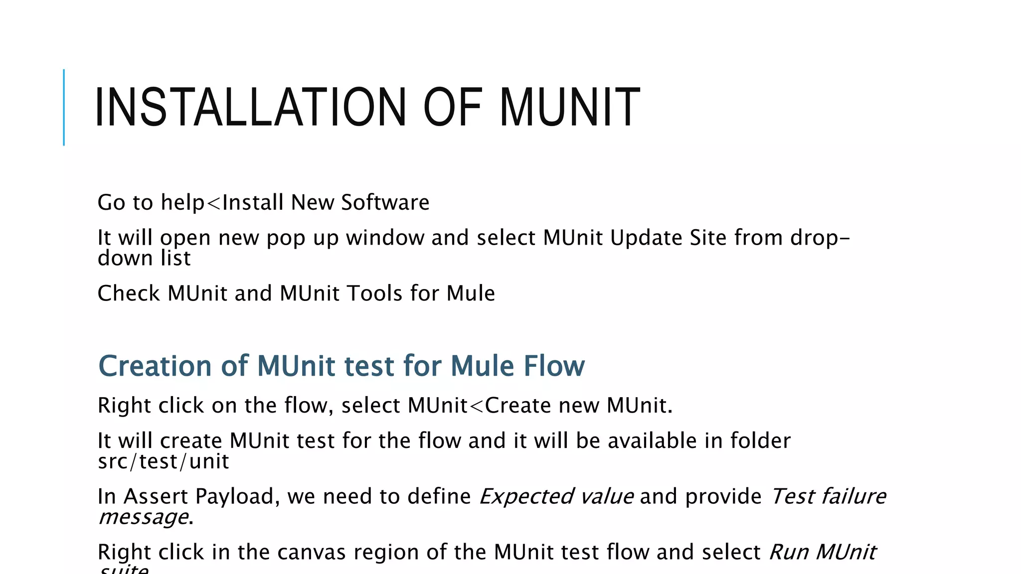 INSTALLATION OF MUNIT
Go to help<Install New Software
It will open new pop up window and select MUnit Update Site from drop-
down list
Check MUnit and MUnit Tools for Mule
Creation of MUnit test for Mule Flow
Right click on the flow, select MUnit<Create new MUnit.
It will create MUnit test for the flow and it will be available in folder
src/test/unit
In Assert Payload, we need to define Expected value and provide Test failure
message.
Right click in the canvas region of the MUnit test flow and select Run MUnit
 