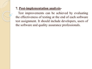 7. Post-implementation analysis-
Test improvements can be achieved by evaluating
the effectiveness of testing at the end of each software
test assignment. It should include developers, users of
the software and quality assurance professionals.
 