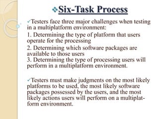 Six-Task Process
Testers face three major challenges when testing
in a multiplatform environment:
1. Determining the type of platform that users
operate for the processing
2. Determining which software packages are
available to those users
3. Determining the type of processing users will
perform in a multiplatform environment.
Testers must make judgments on the most likely
platforms to be used, the most likely software
packages possessed by the users, and the most
likely actions users will perform on a multiplat-
form environment.
 