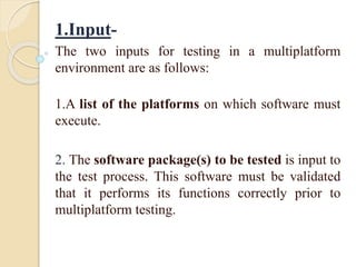 1.Input-
The two inputs for testing in a multiplatform
environment are as follows:
1.A list of the platforms on which software must
execute.
2. The software package(s) to be tested is input to
the test process. This software must be validated
that it performs its functions correctly prior to
multiplatform testing.
 