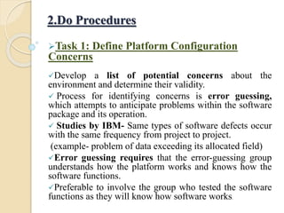 Task 1: Define Platform Configuration
Concerns
Develop a list of potential concerns about the
environment and determine their validity.
 Process for identifying concerns is error guessing,
which attempts to anticipate problems within the software
package and its operation.
 Studies by IBM- Same types of software defects occur
with the same frequency from project to project.
(example- problem of data exceeding its allocated field)
Error guessing requires that the error-guessing group
understands how the platform works and knows how the
software functions.
Preferable to involve the group who tested the software
functions as they will know how software works.
2.Do Procedures
 