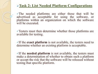 Task 2: List Needed Platform Configurations
The needed platforms are either those that will be
advertised as acceptable for using the software, or
platforms within an organization on which the software
will be executed.
Testers must then determine whether those platforms are
available for testing.
If the exact platform is not available, the testers need to
determine whether an existing platform is acceptable.
If the needed platform is not available, the testers must
make a determination of whether to obtain such a platform
or accept the risk that the software will be released without
testing that specific platform.
 