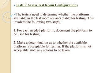 Task 3: Assess Test Room Configurations
The testers need to determine whether the platforms
available in the test room are acceptable for testing. This
involves the following two steps:
1. For each needed platform , document the platform to
be used for testing.
2. Make a determination as to whether the available
platform is acceptable for testing. If the platform is not
acceptable, note any actions to be taken.
 