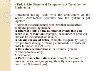 Task 4: List Structural Components Affected by the
Platform(s)
Structural testing deals with the architecture of the
system. Architecture describes how the system is put
together.
Some of the architectural problems that could affect
computer processing include:
■ Internal limits on the number of events that can
occur in a transaction (example, the number of products
that can be included on an invoice).
■ Maximum size of fields (example, the quantity is only
two positions in length, making it impossible to enter an
order for more than 99 items).
■ Disk storage limitations (for example, you are
permitted to have only
X customers).
■ Performance limitations (for example, the time to
process transactions jumps significantly when you enter
more than X transactions).
 