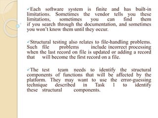 Each software system is finite and has built-in
limitations. Sometimes the vendor tells you these
limitations, sometimes you can find them
if you search through the documentation, and sometimes
you won’t know them until they occur.
Structural testing also relates to file-handling problems.
Such file problems include incorrect processing
when the last record on file is updated or adding a record
that will become the first record on a file.
The test team needs to identify the structural
components of functions that will be affected by the
platform. They may want to use the error-guessing
technique described in Task 1 to identify
these structural components.
 