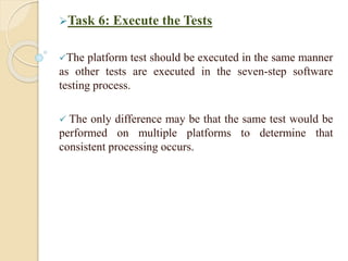 Task 6: Execute the Tests
The platform test should be executed in the same manner
as other tests are executed in the seven-step software
testing process.
 The only difference may be that the same test would be
performed on multiple platforms to determine that
consistent processing occurs.
 