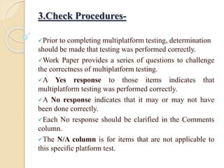 3.Check Procedures-
Prior to completing multiplatform testing, determination
should be made that testing was performed correctly.
Work Paper provides a series of questions to challenge
the correctness of multiplatform testing.
A Yes response to those items indicates that
multiplatform testing was performed correctly.
A No response indicates that it may or may not have
been done correctly.
Each No response should be clarified in the Comments
column.
The N/A column is for items that are not applicable to
this specific platform test.
 