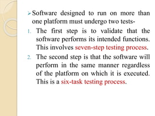 Software designed to run on more than
one platform must undergo two tests-
1. The first step is to validate that the
software performs its intended functions.
This involves seven-step testing process.
2. The second step is that the software will
perform in the same manner regardless
of the platform on which it is executed.
This is a six-task testing process.
 