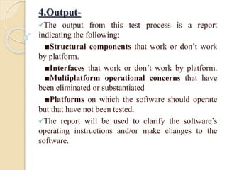 4.Output-
The output from this test process is a report
indicating the following:
■Structural components that work or don’t work
by platform.
■Interfaces that work or don’t work by platform.
■Multiplatform operational concerns that have
been eliminated or substantiated
■Platforms on which the software should operate
but that have not been tested.
The report will be used to clarify the software’s
operating instructions and/or make changes to the
software.
 