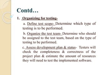Contd…
1. Organizing for testing-
a. Define test scope- Determine which type of
testing is to be performed.
b. Organize the test team- Determine who should
be assigned to the test team, based on the type of
testing to be performed.
c. Assess development plan & status- Testers will
check the completeness & correctness of the
project plan & estimate the amount of resources
they will need to test the implemented software.
 