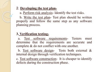 2. Developing the test plan-
a. Perform risk analysis- Identify the test risks.
b. Write the test plan- Test plan should be written
properly and follow the same step as any software
planning process.
3. Verification testing-
a. Test software requirements- Testers must
determine that the requirements are accurate and
complete & do not conflict with one another.
b. Test software design- Tests both external &
internal design through verification techniques.
c. Test software construction- It is cheaper to identify
defects during the construction phase.
 