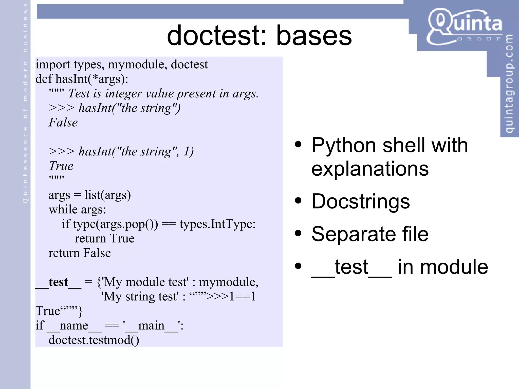 import types, mymodule, doctest def hasInt(*args): &quot;&quot;&quot;  Test is integer value present in args. >>> hasInt(&quot;the string&quot;) False >>> hasInt(&quot;the string&quot;, 1) True &quot;&quot;&quot; args = list(args) while args: if type(args.pop()) == types.IntType: return True return False __test__  = {'My module test' : mymodule, 'My string test' : “””>>>1==1 True“””} if __name__ == '__main__':  doctest.testmod() doctest: bases Python shell with explanations Docstrings  Separate file __test__ in module 