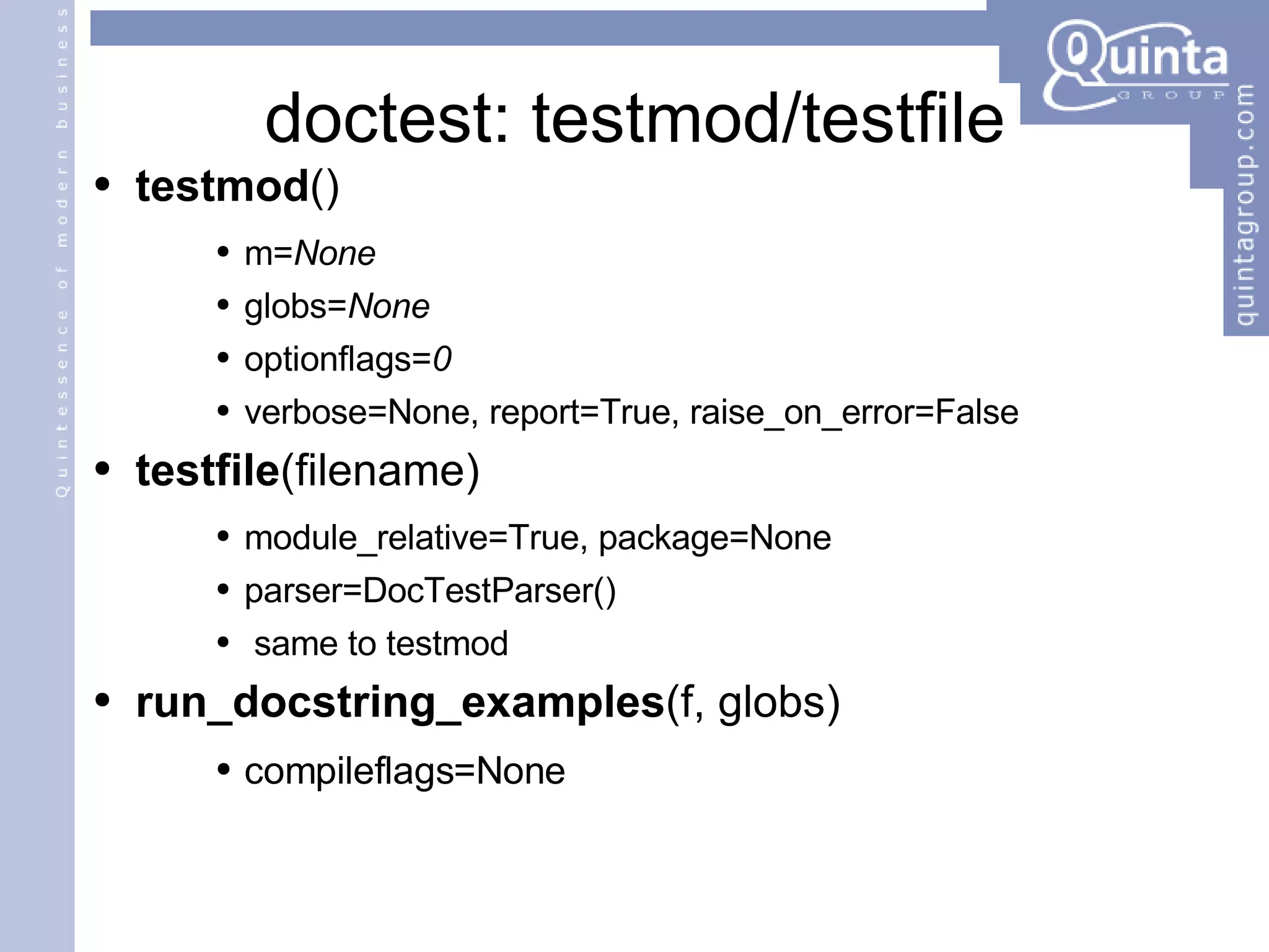 doctest: testmod/testfile testmod () m= None globs= None optionflags= 0   verbose=None, report=True, raise_on_error=False testfile (filename) module_relative=True, package=None parser=DocTestParser() same to testmod run_docstring_examples (f, globs) compileflags=None 