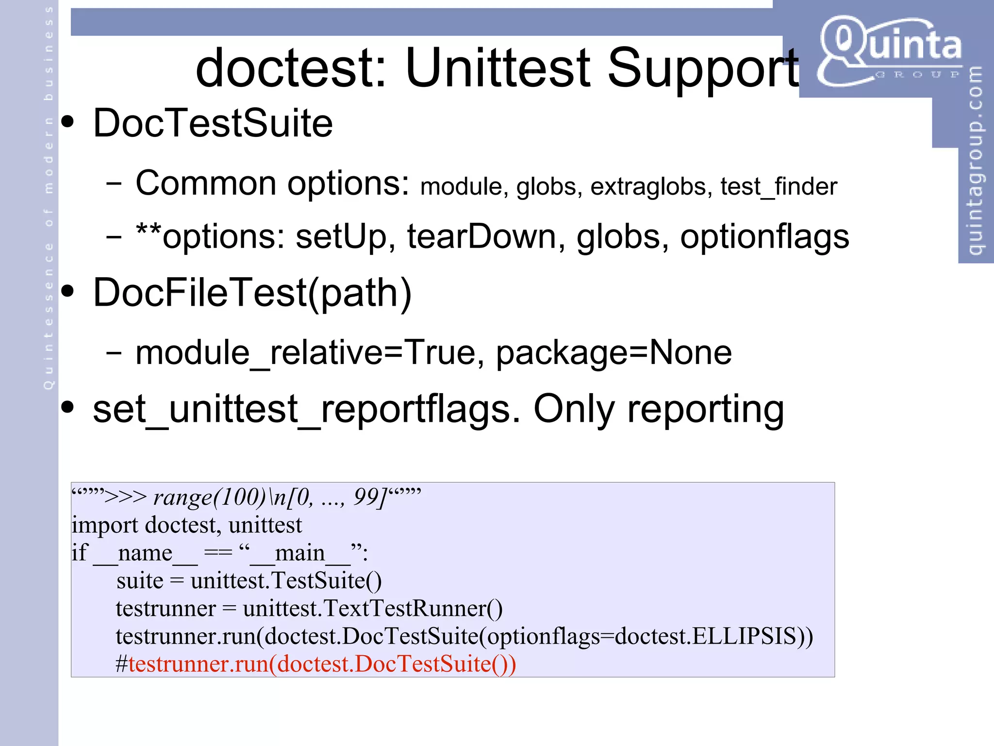 doctest: Unittest Support DocTestSuite Common options:  module, globs, extraglobs, test_finder **options: setUp, tearDown, globs, optionflags DocFileTest(path) module_relative=True, package=None set_unittest_reportflags. Only reporting “”” >>>  range(100)\n[0, ..., 99] “”” import doctest, unittest if __name__ == “__main__”: suite = unittest.TestSuite() testrunner = unittest.TextTestRunner() testrunner.run(doctest.DocTestSuite(optionflags=doctest.ELLIPSIS)) # testrunner.run(doctest.DocTestSuite()) 