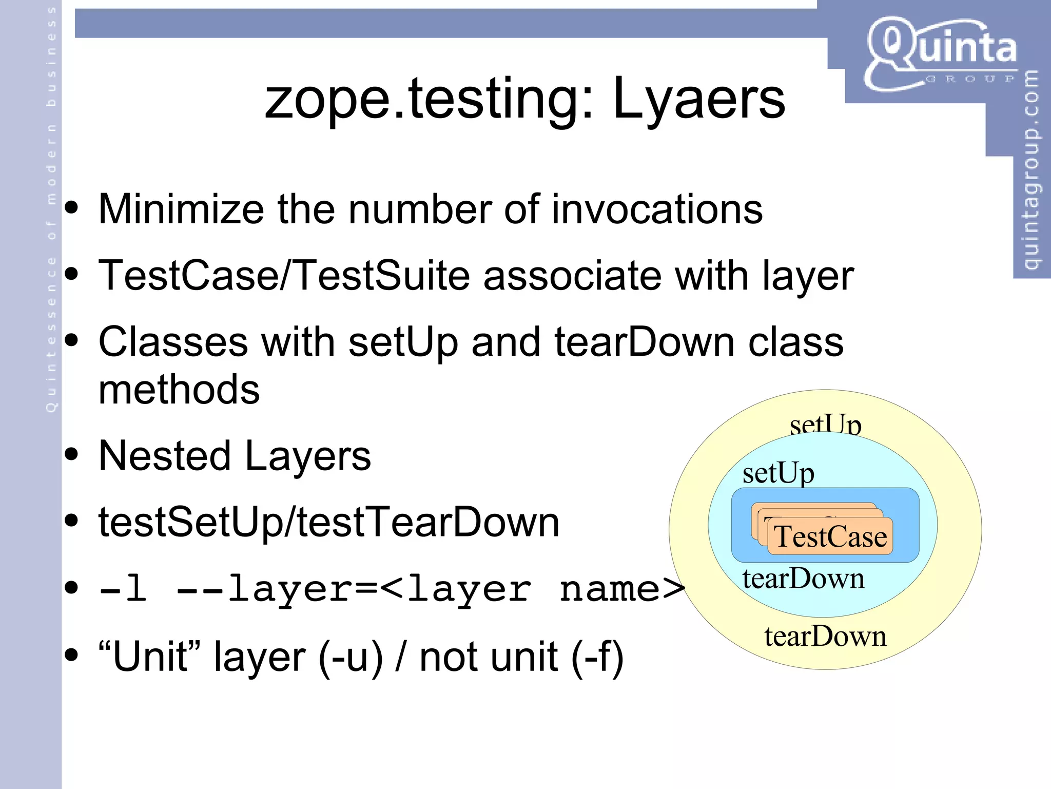 zope.testing: Lyaers Minimize the number of invocations TestCase/TestSuite associate with layer Classes with setUp and tearDown class methods Nested Layers testSetUp/testTearDown -l --layer=<layer name> “Unit” layer (-u) / not unit (-f) setUp tearDown setUp tearDown TestCase TestCase TestCase 