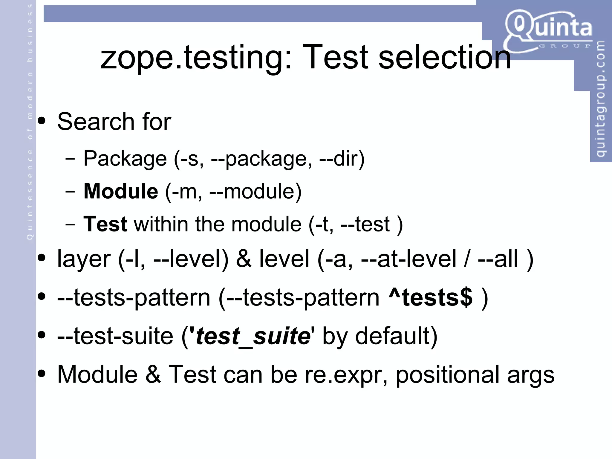 zope.testing: Test selection Search for Package (-s, --package, --dir) Module  (-m, --module) Test  within the module (-t, --test ) layer (-l, --level) & level (-a, --at-level / --all ) --tests-pattern (--tests-pattern  ^tests$  ) --test-suite ( ' test_suite ' by default) Module & Test can be re.expr, positional args 