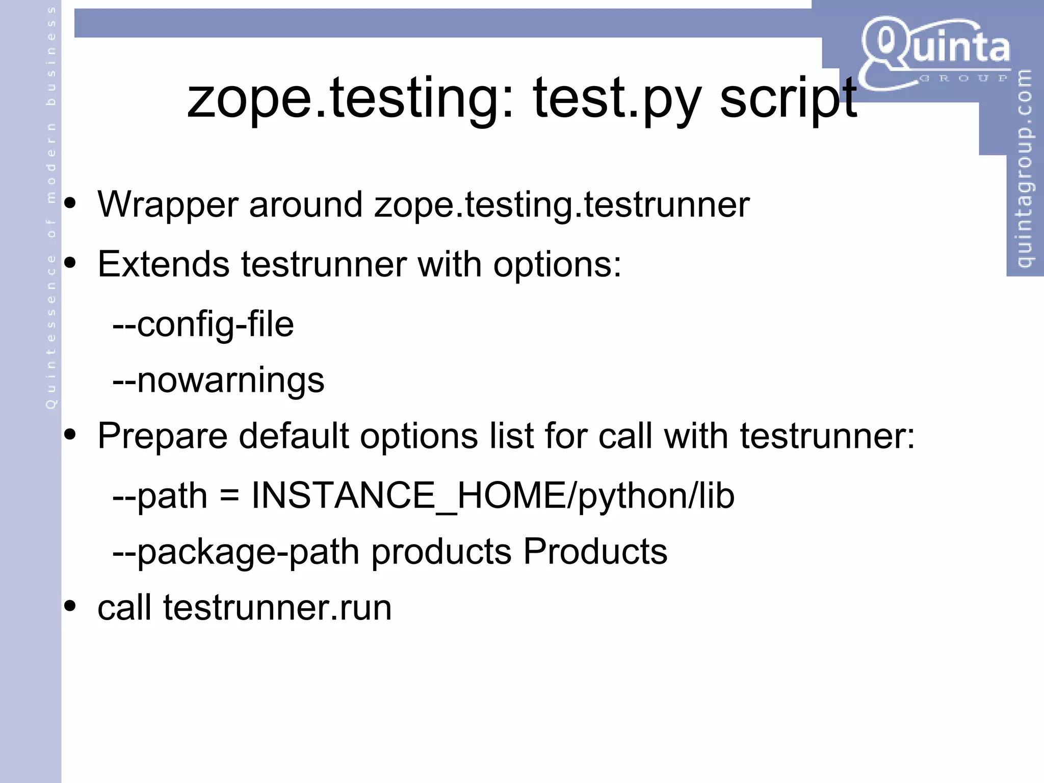 zope.testing: test.py script Wrapper around zope.testing.testrunner Extends testrunner with options: --config-file --nowarnings Prepare default options list for call with testrunner: --path = INSTANCE_HOME/python/lib --package-path products Products call testrunner.run 