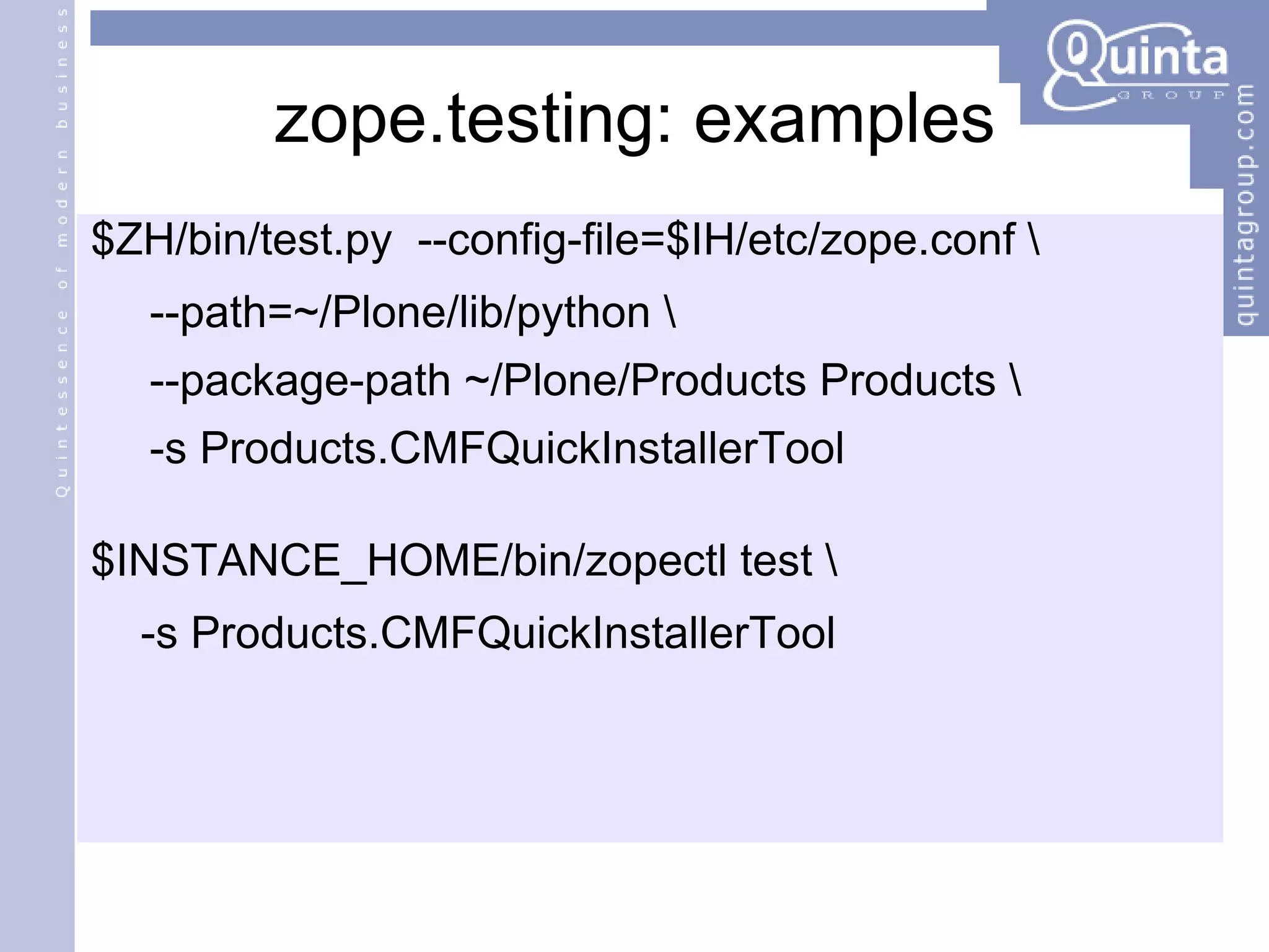 zope.testing: examples $ZH/bin/test.py  --config-file=$IH/etc/zope.conf \ --path=~/Plone/lib/python \  --package-path ~/Plone/Products Products \ -s Products.CMFQuickInstallerTool $INSTANCE_HOME/bin/zopectl test \ -s Products.CMFQuickInstallerTool 
