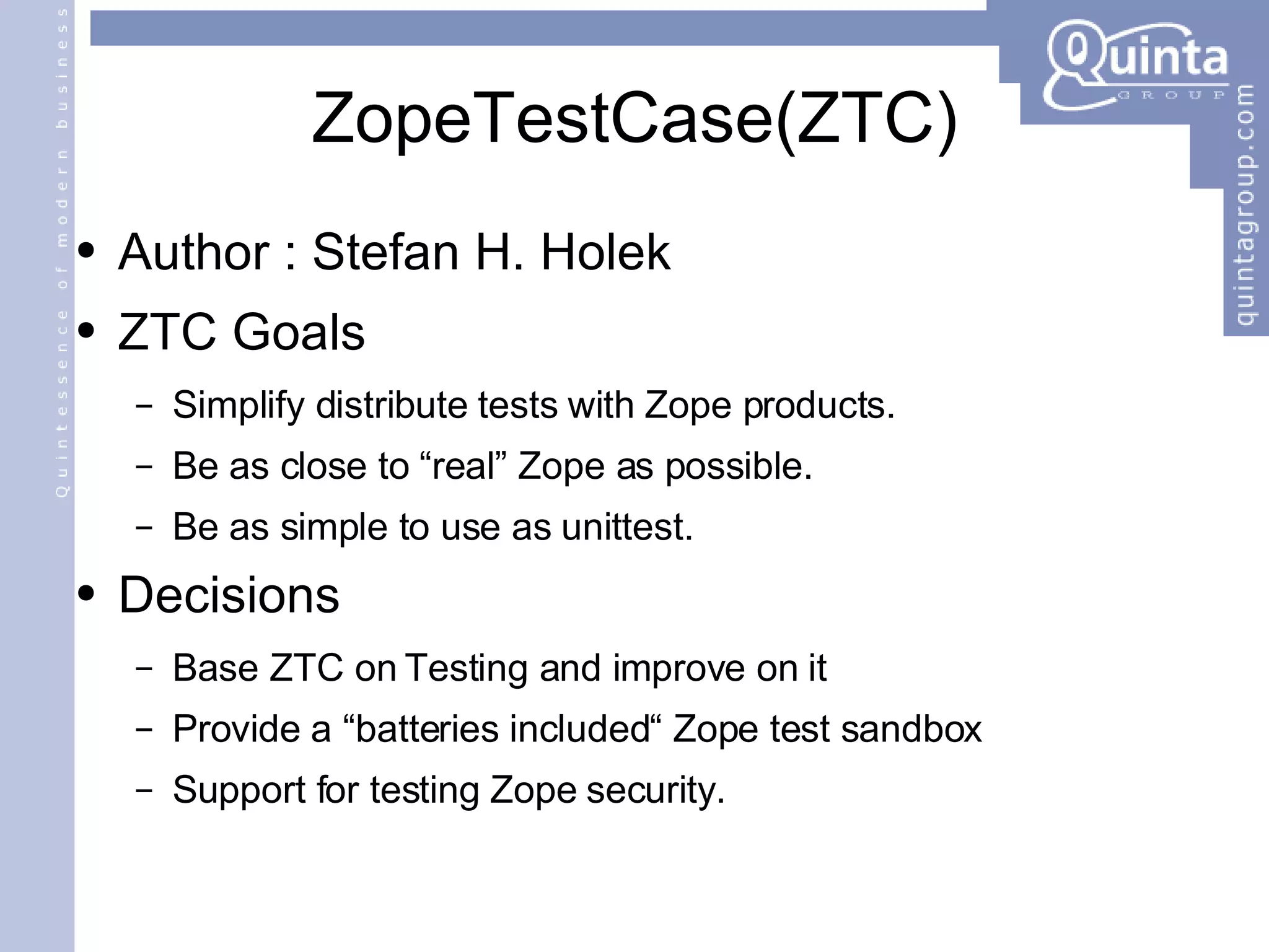 ZopeTestCase(ZTC) Author : Stefan H. Holek ZTC Goals Simplify distribute tests with Zope products. Be as close to “real” Zope as possible. Be as simple to use as unittest. Decisions Base ZTC on Testing and improve on it Provide a “batteries included“ Zope test sandbox Support for testing Zope security. 