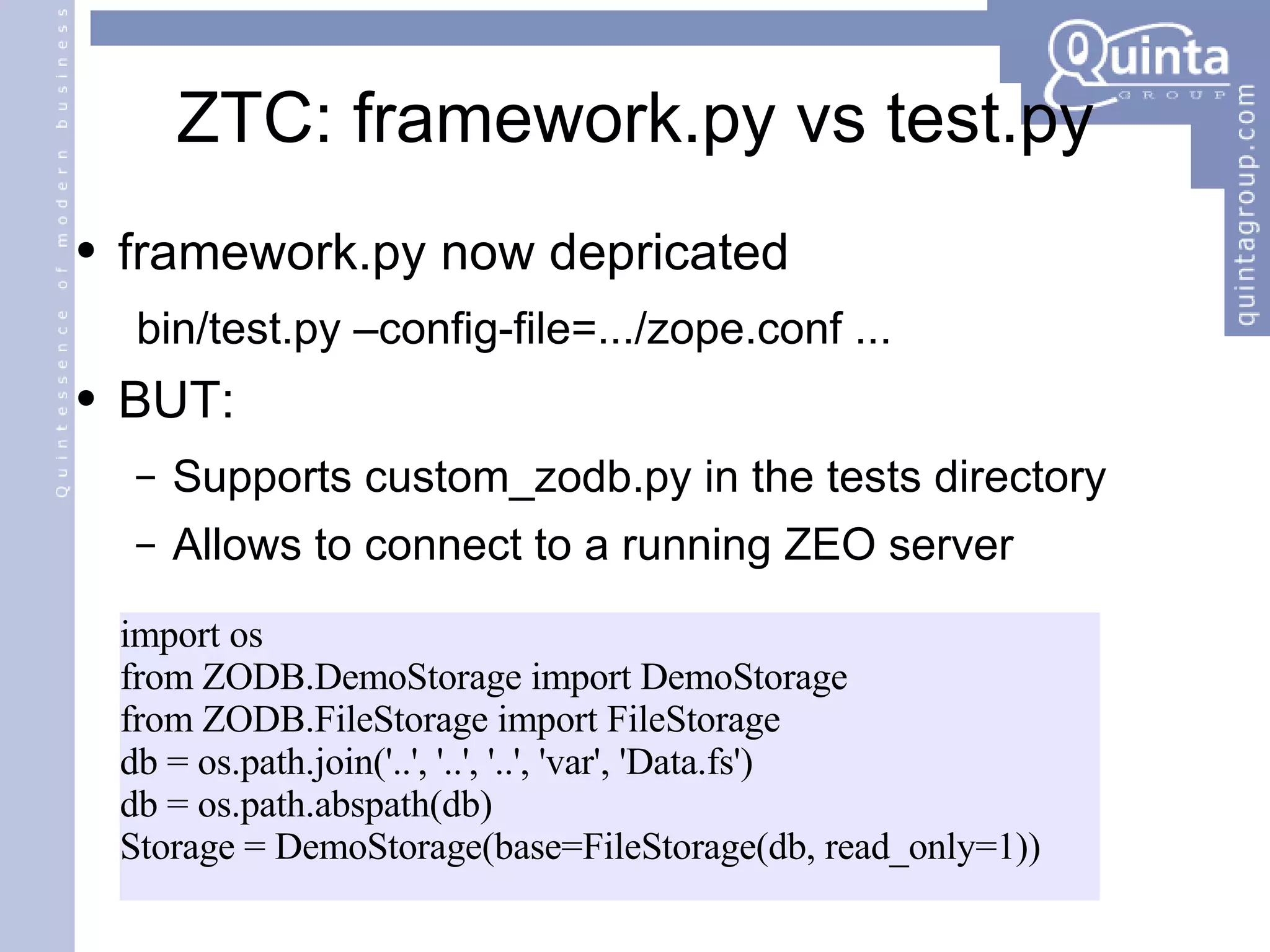 ZTC: framework.py vs test.py framework.py now depricated bin/test.py –config-file=.../zope.conf ... BUT: Supports custom_zodb.py in the tests directory Allows to connect to a running ZEO server import os from ZODB.DemoStorage import DemoStorage from ZODB.FileStorage import FileStorage db = os.path.join('..', '..', '..', 'var', 'Data.fs') db = os.path.abspath(db) Storage = DemoStorage(base=FileStorage(db, read_only=1)) 