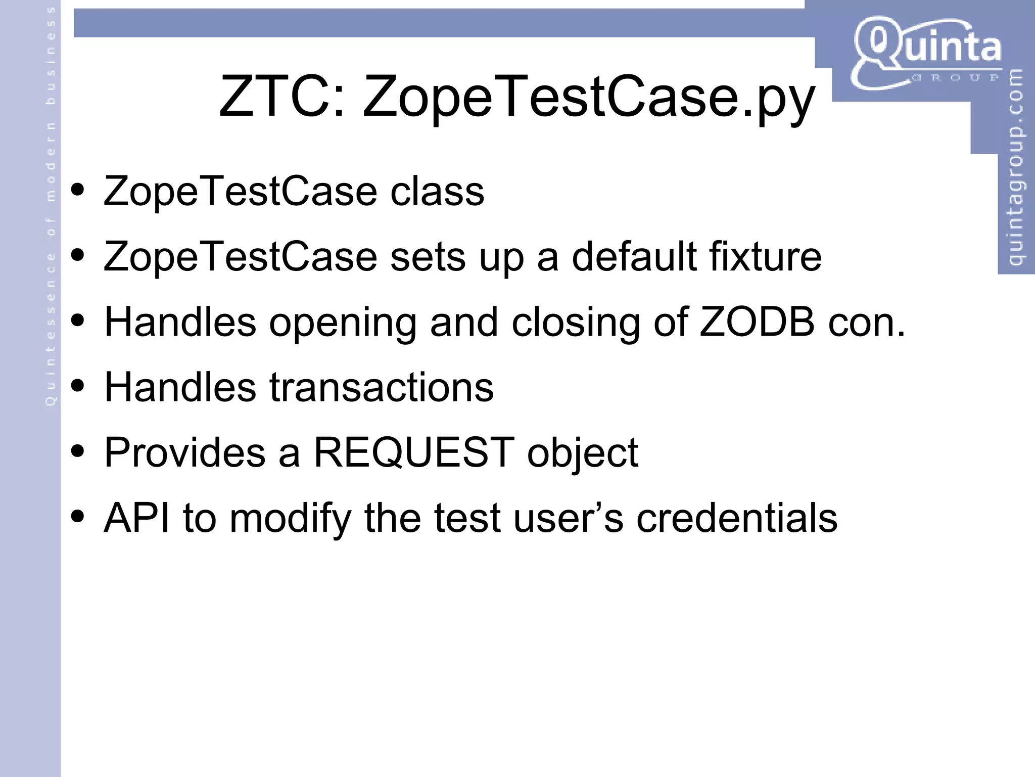 ZTC: ZopeTestCase.py ZopeTestCase class ZopeTestCase sets up a default fixture Handles opening and closing of ZODB con. Handles transactions Provides a REQUEST object API to modify the test user’s credentials 