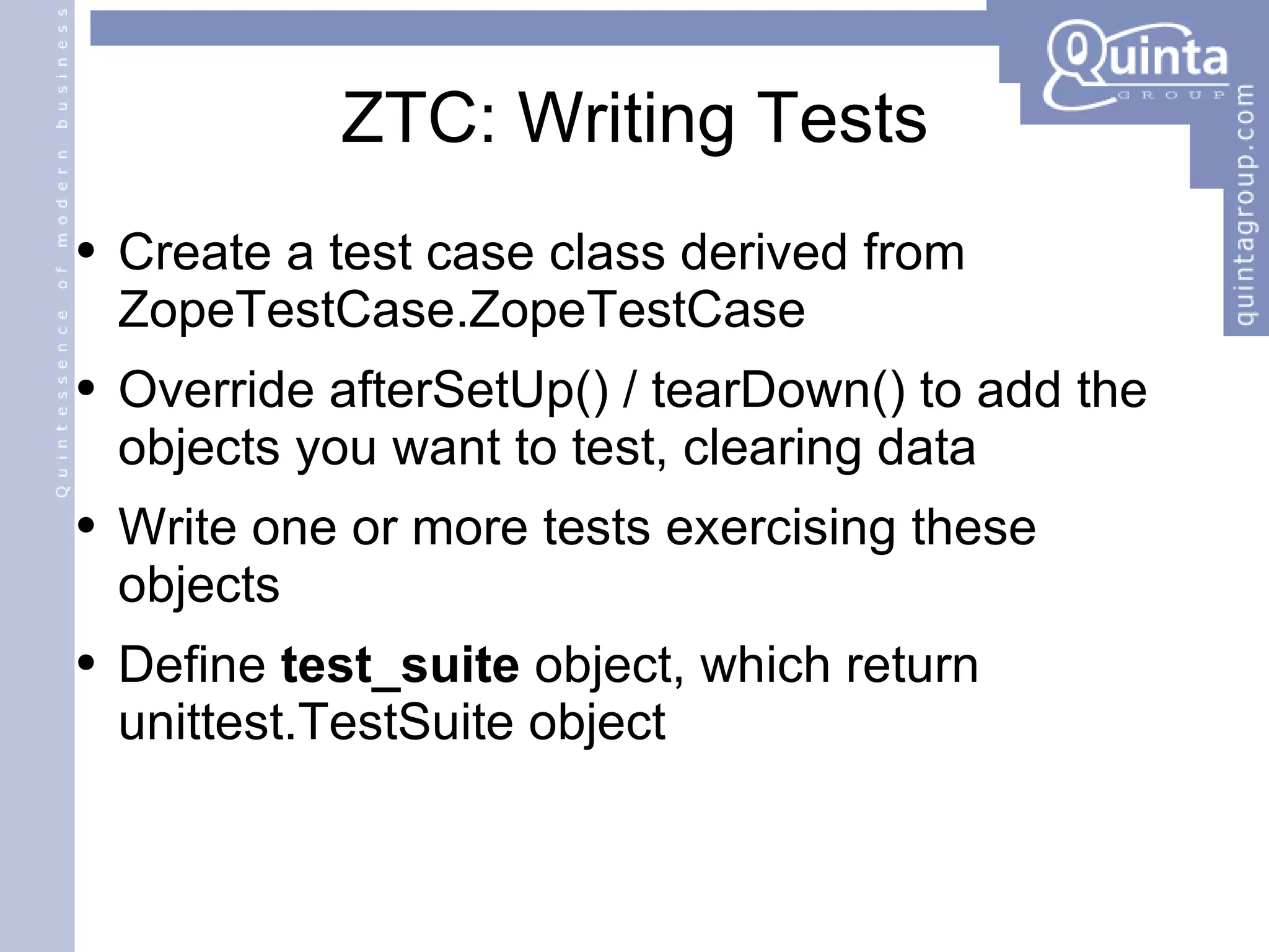 ZTC: Writing Tests Create a test case class derived from ZopeTestCase.ZopeTestCase Override afterSetUp() / tearDown() to add the objects you want to test, clearing data Write one or more tests exercising these objects Define  test_suite  object, which return unittest.TestSuite object 