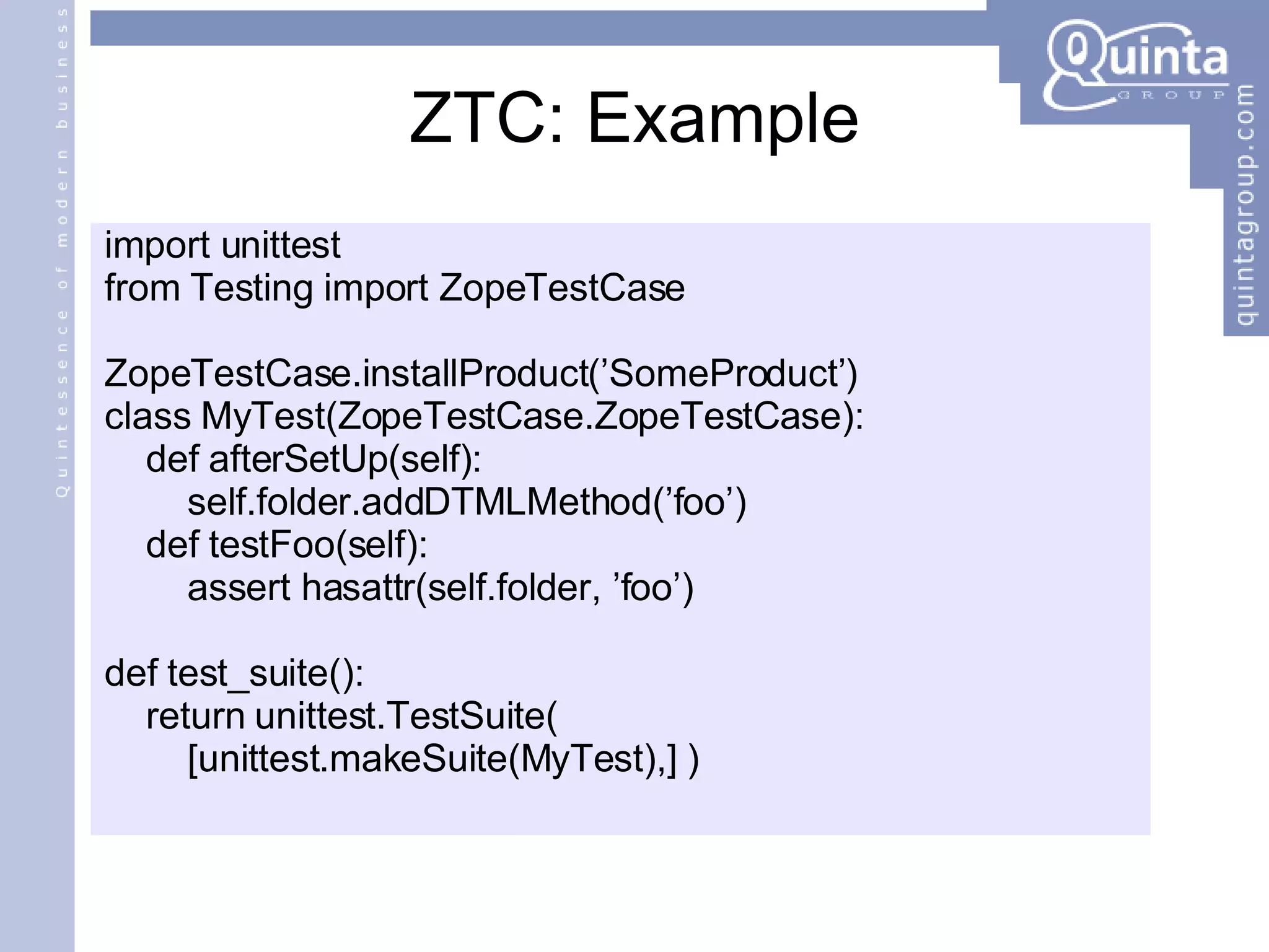 ZTC: Example import unittest from Testing import ZopeTestCase ZopeTestCase.installProduct(’SomeProduct’) class MyTest(ZopeTestCase.ZopeTestCase): def afterSetUp(self): self.folder.addDTMLMethod(’foo’) def testFoo(self): assert hasattr(self.folder, ’foo’) def test_suite(): return unittest.TestSuite(  [unittest.makeSuite(MyTest),] ) 