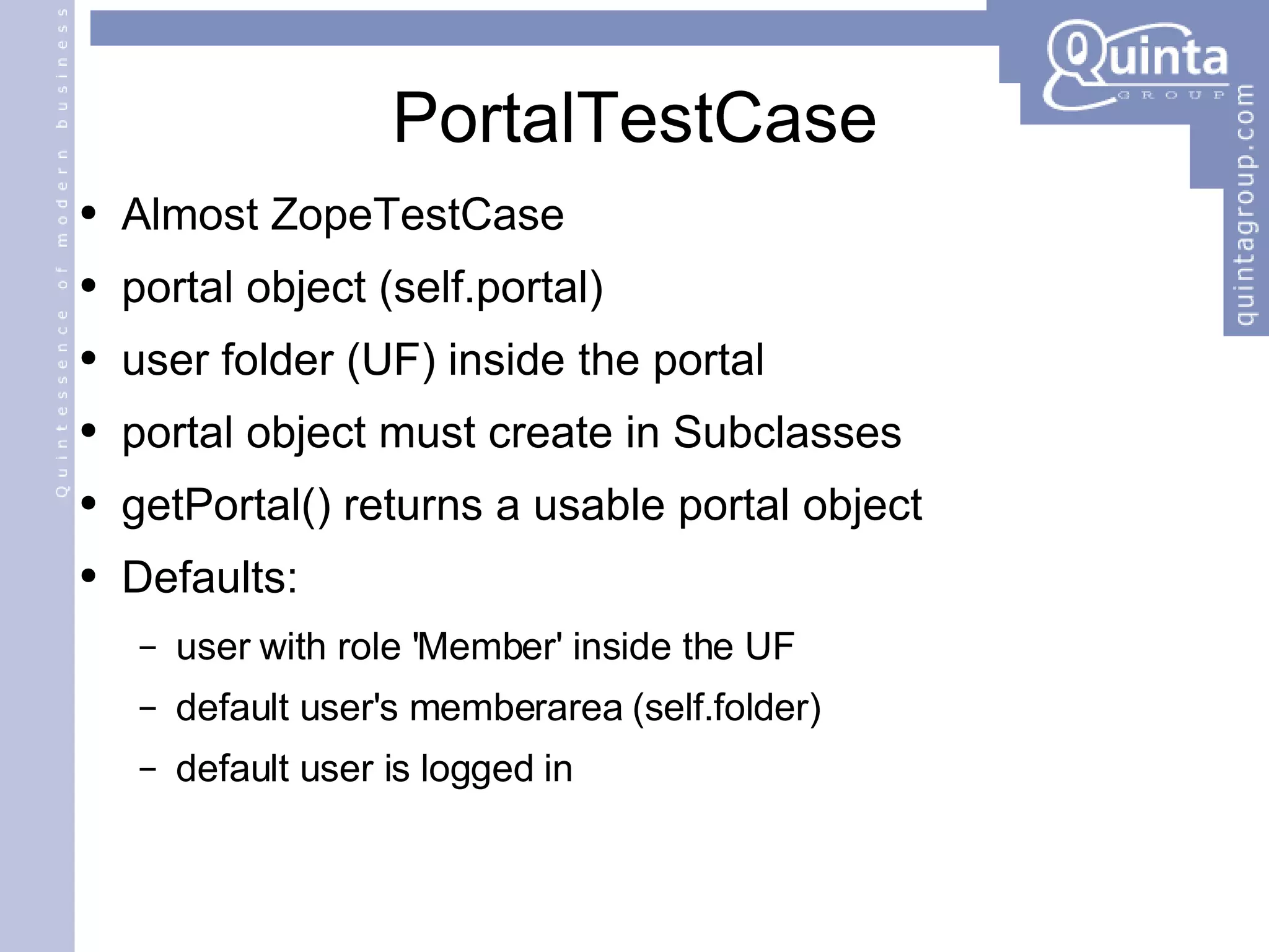 PortalTestCase Almost ZopeTestCase portal object (self.portal) user folder (UF) inside the portal portal object must create in Subclasses getPortal() returns a usable portal object Defaults: user with role 'Member' inside the UF default user's memberarea (self.folder) default user is logged in 