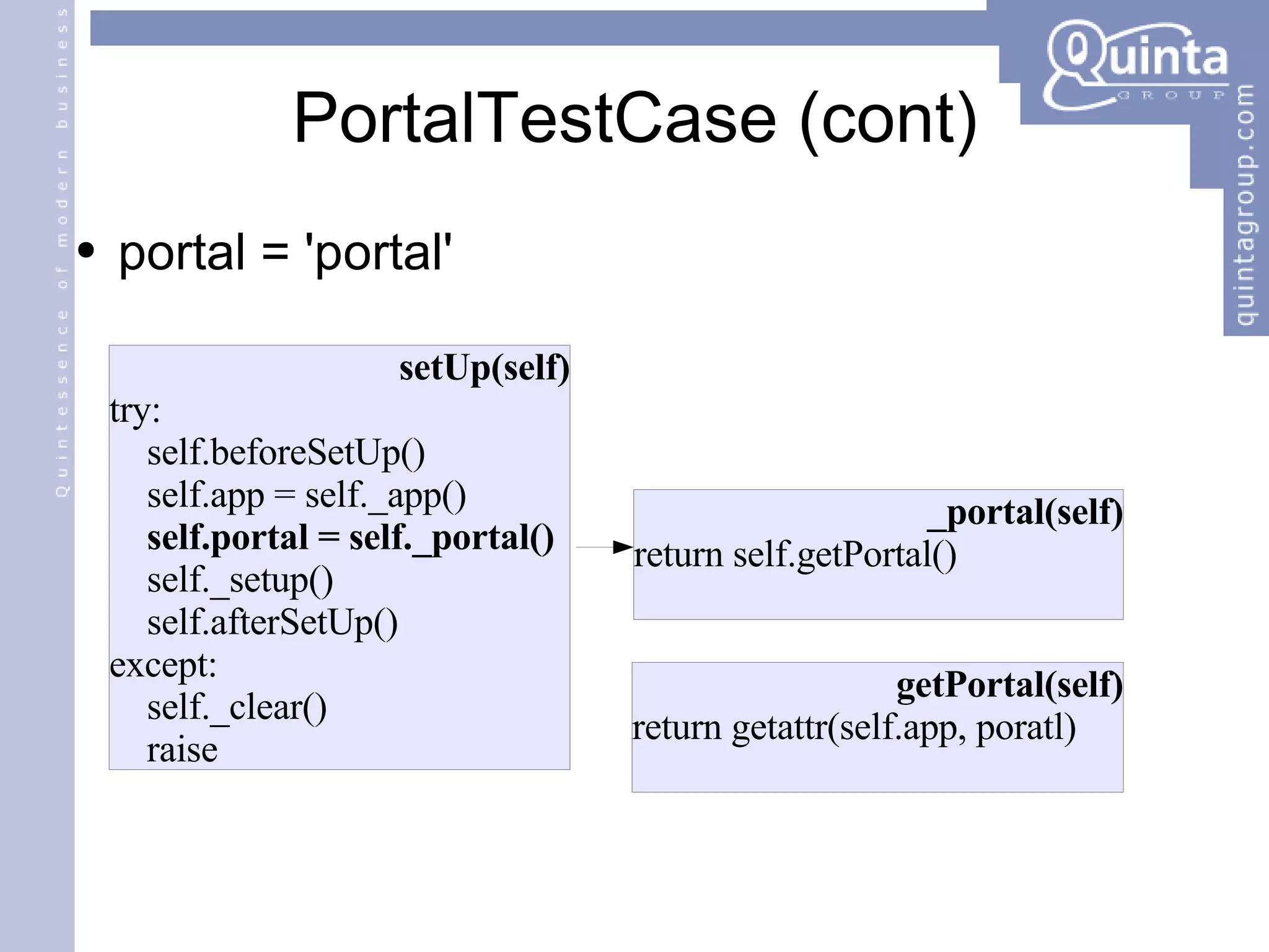 PortalTestCase (cont) portal = 'portal' setUp(self) try: self. beforeSetUp() self.app = self._app() self.portal = self._portal() self._setup() self. afterSetUp() except: self._clear() raise _portal(self) return self.getPortal() getPortal(self) return getattr(self.app, poratl) 