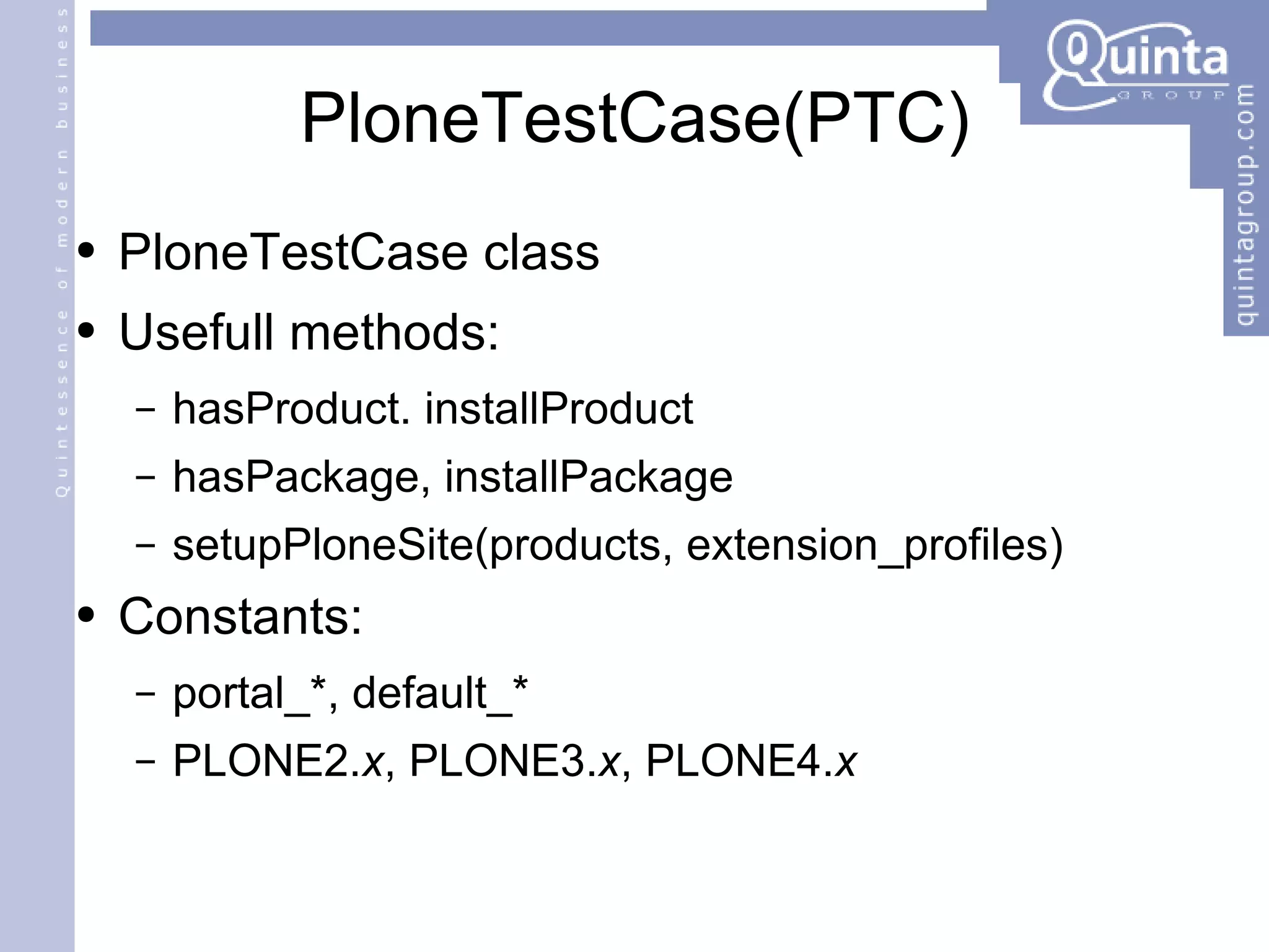 PloneTestCase(PTC) PloneTestCase class Usefull methods: hasProduct. installProduct hasPackage, installPackage setupPloneSite(products, extension_profiles) Constants: portal_*, default_* PLONE2. x , PLONE3. x , PLONE4. x 