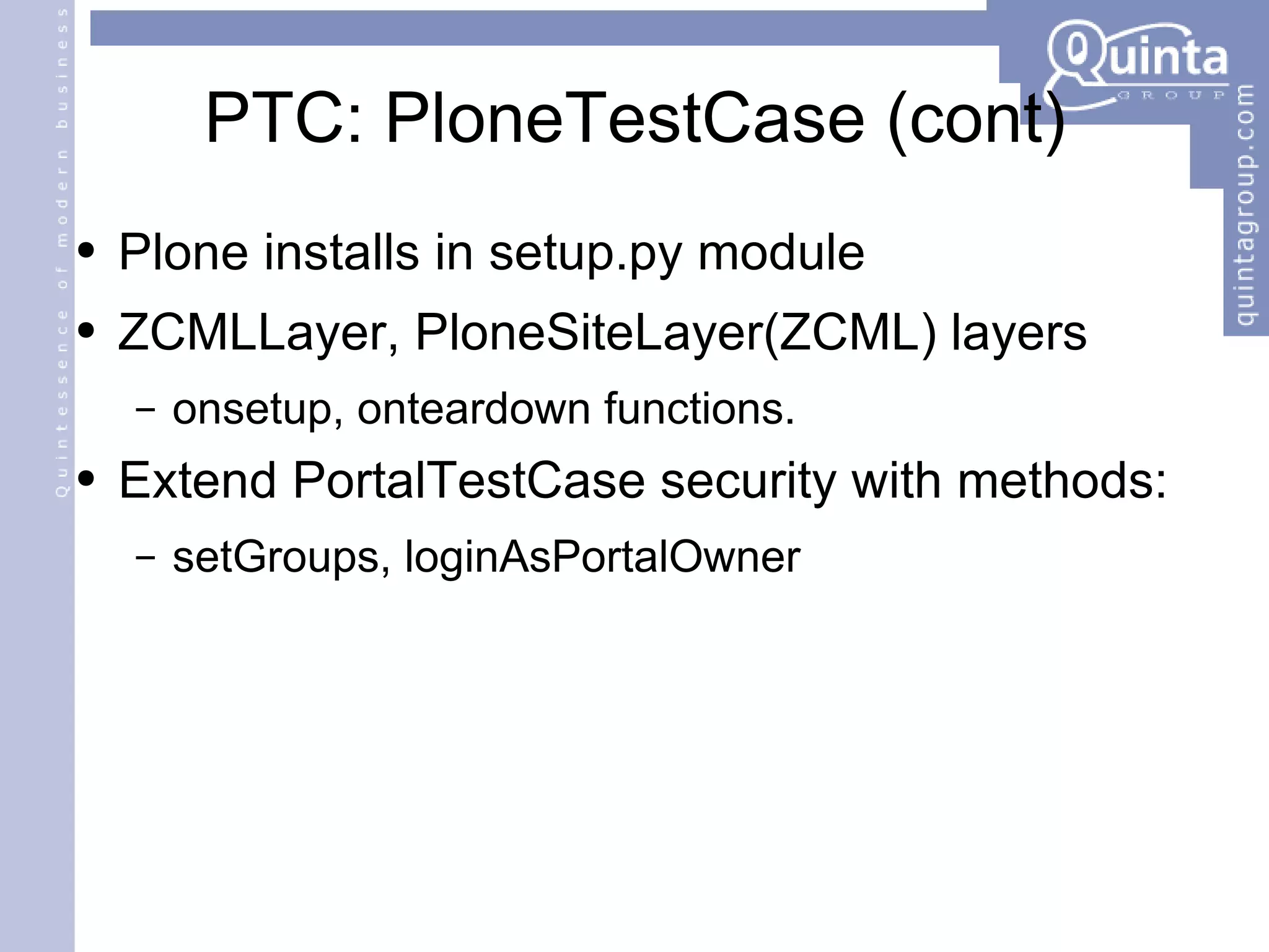 PTC: PloneTestCase (cont) Plone installs in setup.py module ZCMLLayer, PloneSiteLayer(ZCML) layers onsetup, onteardown functions. Extend PortalTestCase security with methods: setGroups, loginAsPortalOwner 