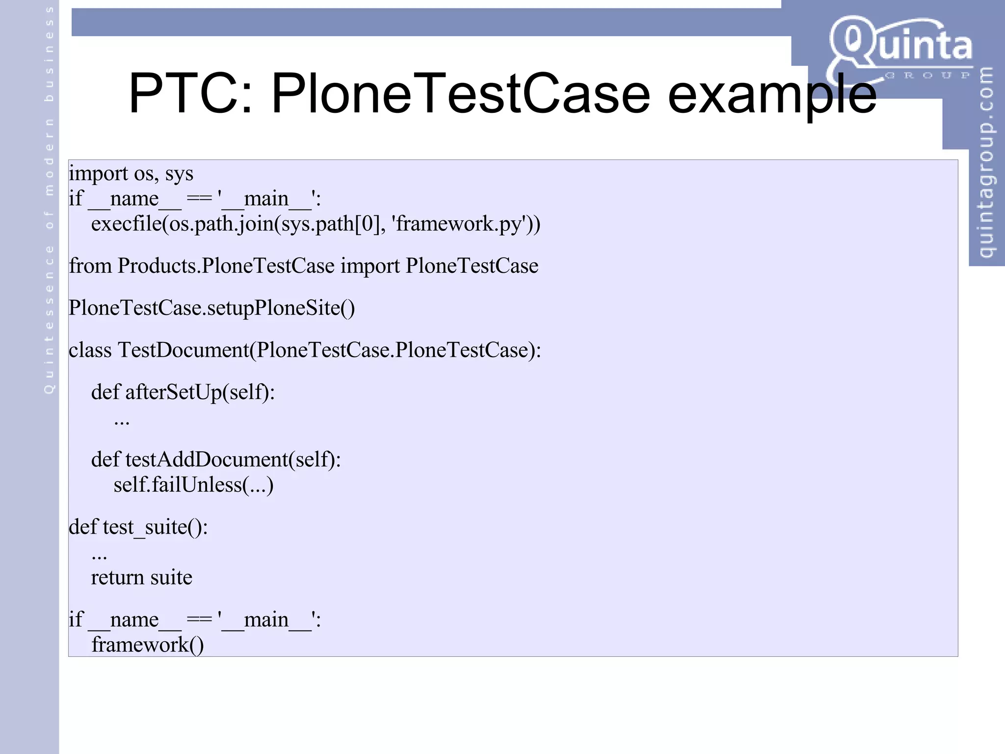 PTC: PloneTestCase example import os, sys if __name__ == '__main__': execfile(os.path.join(sys.path[0], 'framework.py')) from Products.PloneTestCase import PloneTestCase PloneTestCase.setupPloneSite() class TestDocument(PloneTestCase.PloneTestCase): def afterSetUp(self): ... def testAddDocument(self): self.failUnless(...) def test_suite(): ... return suite if __name__ == '__main__': framework() 