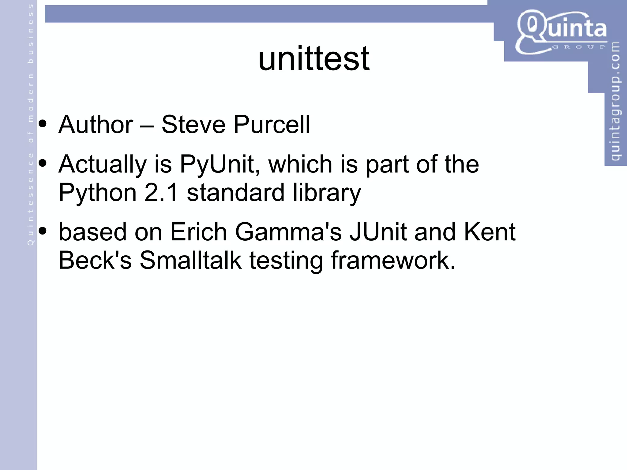 unittest Author – Steve Purcell Actually is PyUnit, which is part of the  Python 2.1 standard library based on Erich Gamma's JUnit and Kent Beck's Smalltalk testing framework. 