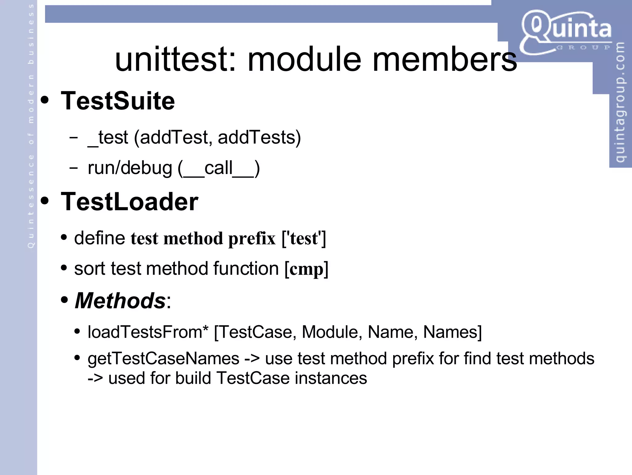 unittest: module members TestSuite _test (addTest, addTests) run/debug (__call__) TestLoader define  test method prefix  [' test '] sort test method function [ cmp ] Methods : loadTestsFrom* [TestCase, Module, Name, Names] getTestCaseNames -> use test method prefix for find test methods -> used for build TestCase instances 