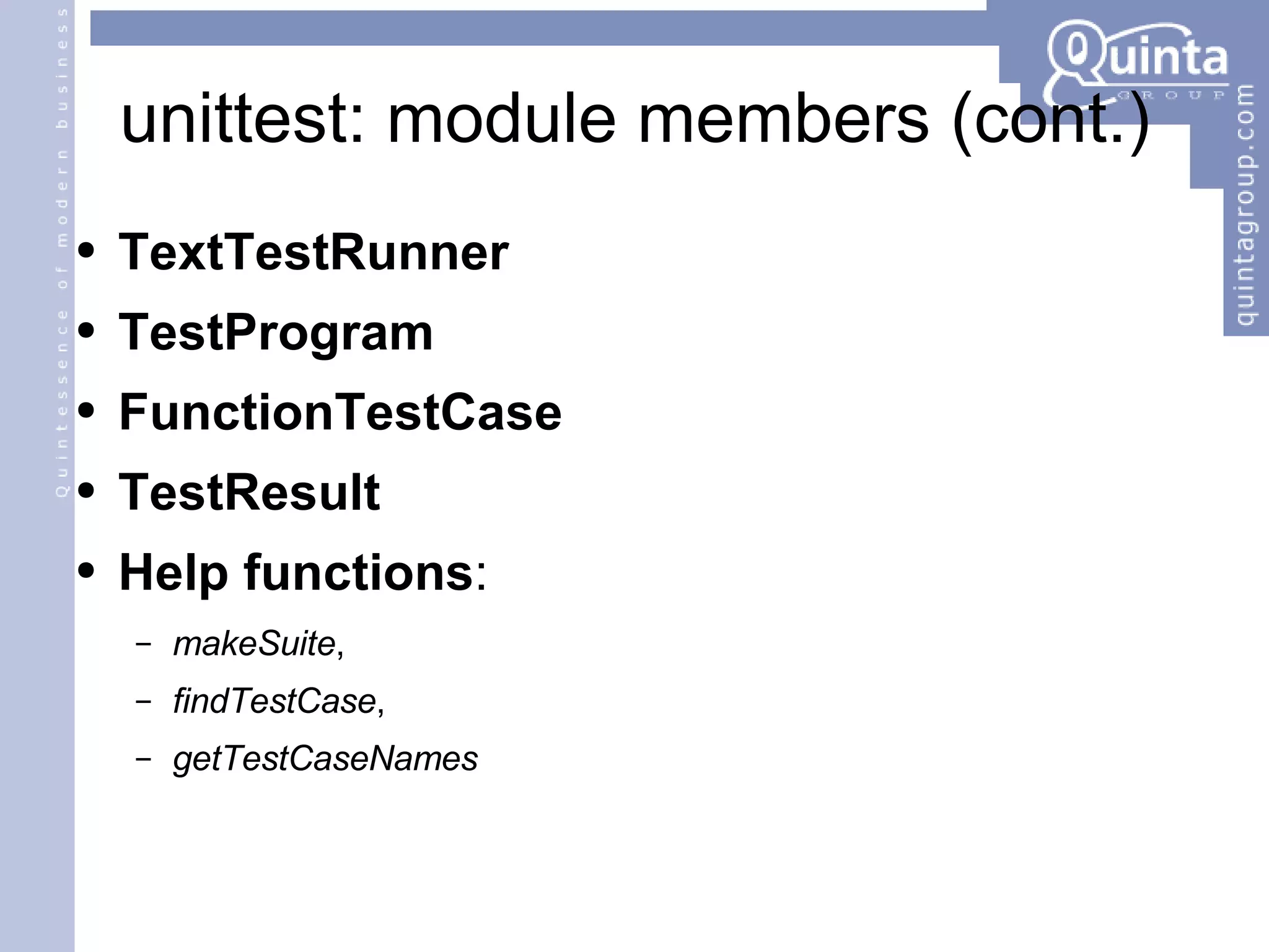 unittest: module members (cont.) TextTestRunner TestProgram FunctionTestCase TestResult Help functions :  makeSuite ,  findTestCase ,  getTestCaseNames 